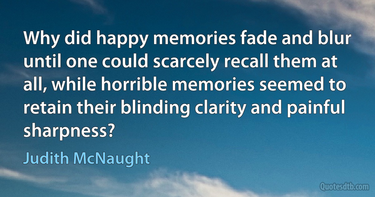 Why did happy memories fade and blur until one could scarcely recall them at all, while horrible memories seemed to retain their blinding clarity and painful sharpness? (Judith McNaught)