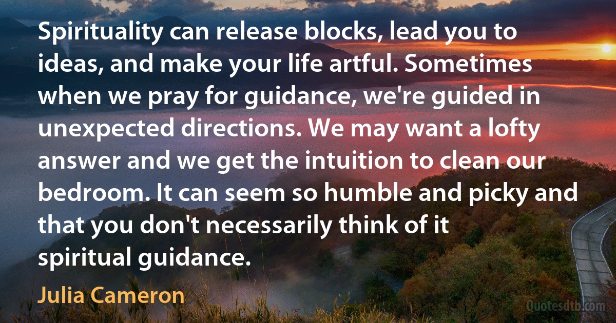 Spirituality can release blocks, lead you to ideas, and make your life artful. Sometimes when we pray for guidance, we're guided in unexpected directions. We may want a lofty answer and we get the intuition to clean our bedroom. It can seem so humble and picky and that you don't necessarily think of it spiritual guidance. (Julia Cameron)