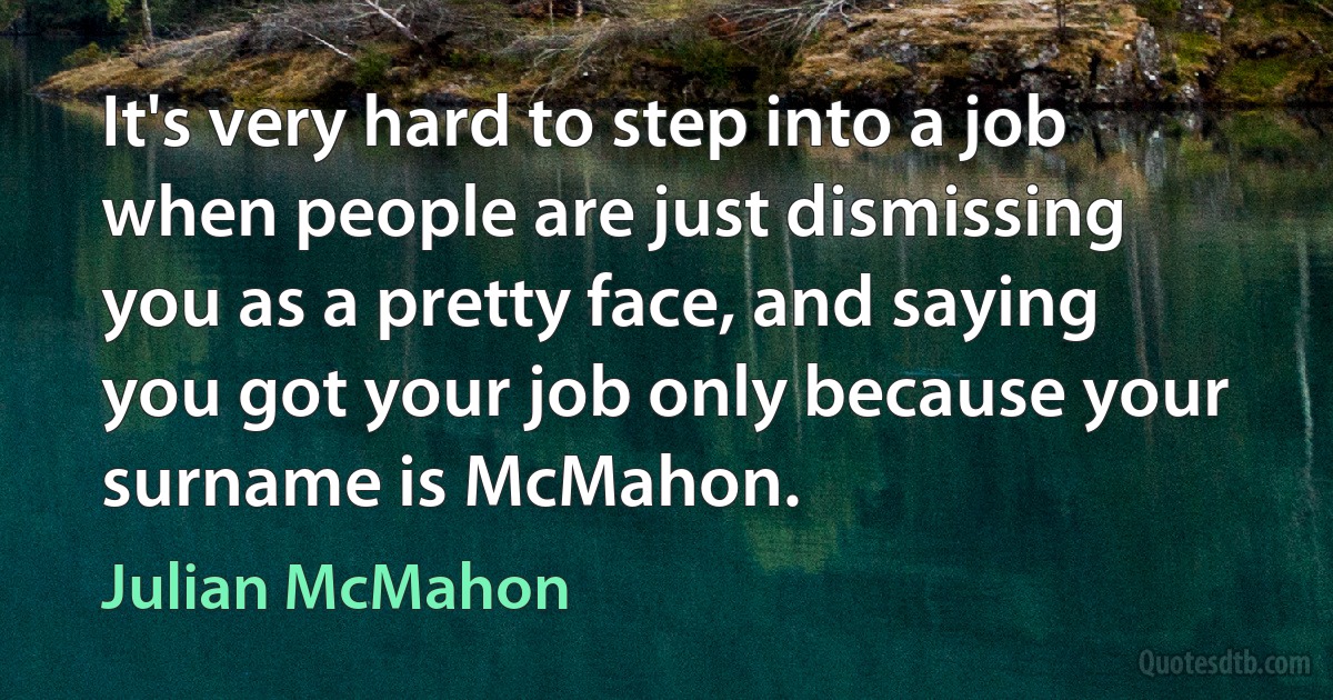 It's very hard to step into a job when people are just dismissing you as a pretty face, and saying you got your job only because your surname is McMahon. (Julian McMahon)