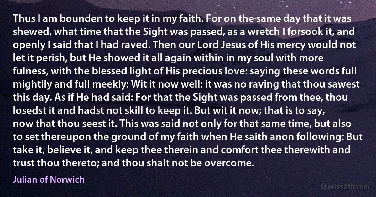 Thus I am bounden to keep it in my faith. For on the same day that it was shewed, what time that the Sight was passed, as a wretch I forsook it, and openly I said that I had raved. Then our Lord Jesus of His mercy would not let it perish, but He showed it all again within in my soul with more fulness, with the blessed light of His precious love: saying these words full mightily and full meekly: Wit it now well: it was no raving that thou sawest this day. As if He had said: For that the Sight was passed from thee, thou losedst it and hadst not skill to keep it. But wit it now; that is to say, now that thou seest it. This was said not only for that same time, but also to set thereupon the ground of my faith when He saith anon following: But take it, believe it, and keep thee therein and comfort thee therewith and trust thou thereto; and thou shalt not be overcome. (Julian of Norwich)