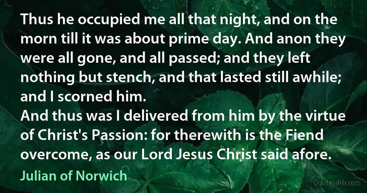 Thus he occupied me all that night, and on the morn till it was about prime day. And anon they were all gone, and all passed; and they left nothing but stench, and that lasted still awhile; and I scorned him.
And thus was I delivered from him by the virtue of Christ's Passion: for therewith is the Fiend overcome, as our Lord Jesus Christ said afore. (Julian of Norwich)