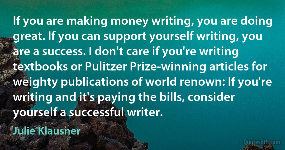 If you are making money writing, you are doing great. If you can support yourself writing, you are a success. I don't care if you're writing textbooks or Pulitzer Prize-winning articles for weighty publications of world renown: If you're writing and it's paying the bills, consider yourself a successful writer. (Julie Klausner)