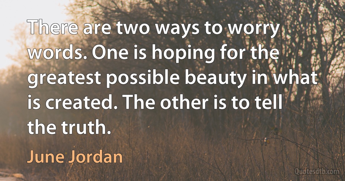 There are two ways to worry words. One is hoping for the greatest possible beauty in what is created. The other is to tell the truth. (June Jordan)