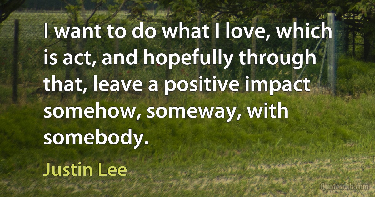 I want to do what I love, which is act, and hopefully through that, leave a positive impact somehow, someway, with somebody. (Justin Lee)