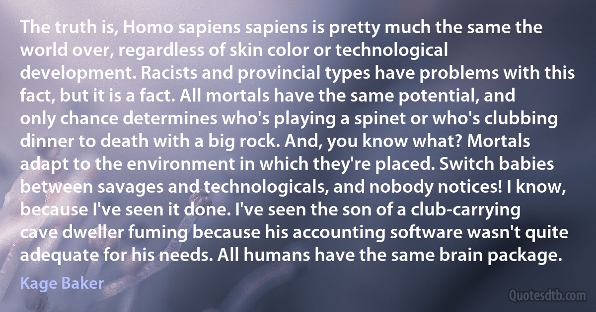 The truth is, Homo sapiens sapiens is pretty much the same the world over, regardless of skin color or technological development. Racists and provincial types have problems with this fact, but it is a fact. All mortals have the same potential, and only chance determines who's playing a spinet or who's clubbing dinner to death with a big rock. And, you know what? Mortals adapt to the environment in which they're placed. Switch babies between savages and technologicals, and nobody notices! I know, because I've seen it done. I've seen the son of a club-carrying cave dweller fuming because his accounting software wasn't quite adequate for his needs. All humans have the same brain package. (Kage Baker)