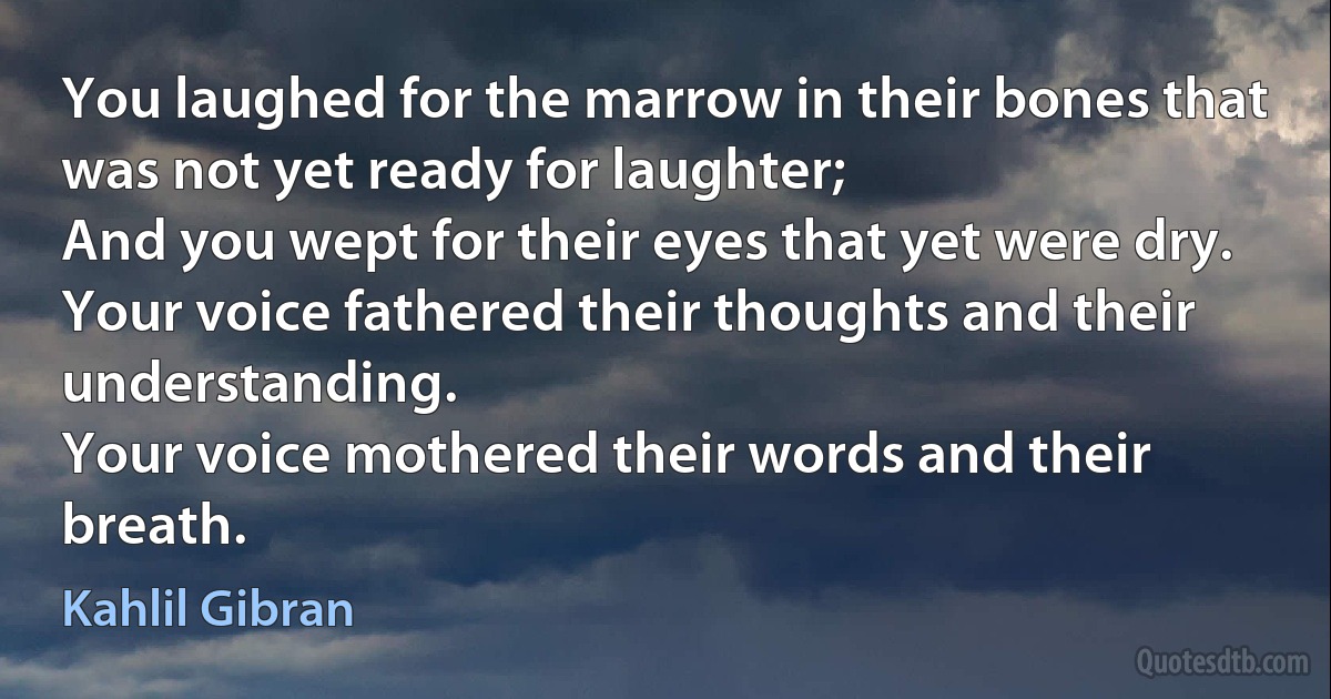 You laughed for the marrow in their bones that was not yet ready for laughter;
And you wept for their eyes that yet were dry.
Your voice fathered their thoughts and their understanding.
Your voice mothered their words and their breath. (Kahlil Gibran)