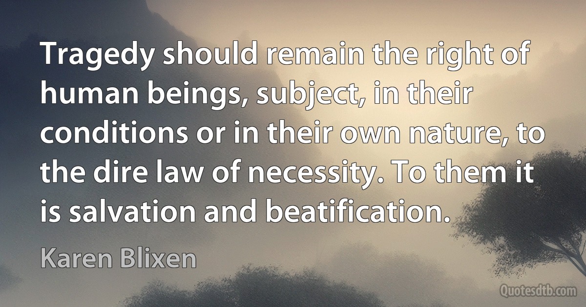 Tragedy should remain the right of human beings, subject, in their conditions or in their own nature, to the dire law of necessity. To them it is salvation and beatification. (Karen Blixen)