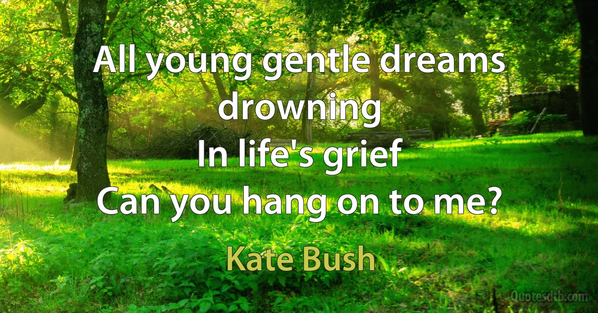 All young gentle dreams drowning
In life's grief
Can you hang on to me? (Kate Bush)