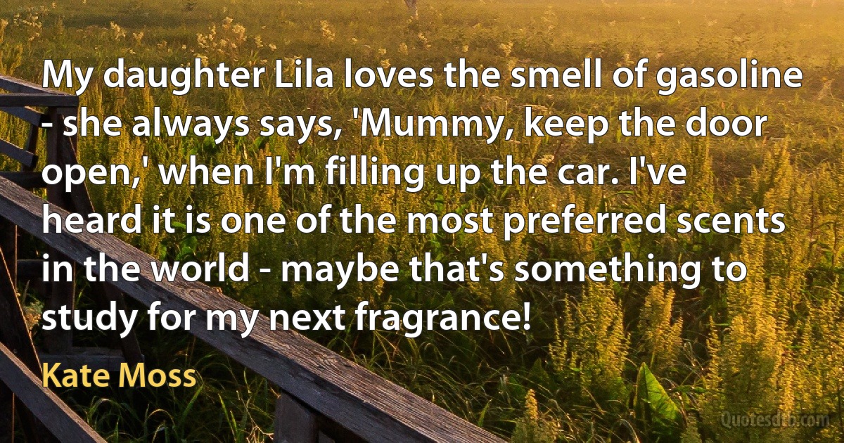 My daughter Lila loves the smell of gasoline - she always says, 'Mummy, keep the door open,' when I'm filling up the car. I've heard it is one of the most preferred scents in the world - maybe that's something to study for my next fragrance! (Kate Moss)