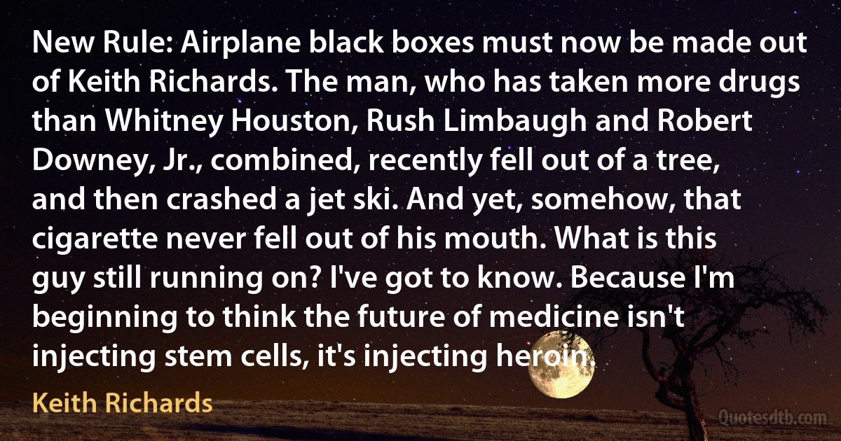 New Rule: Airplane black boxes must now be made out of Keith Richards. The man, who has taken more drugs than Whitney Houston, Rush Limbaugh and Robert Downey, Jr., combined, recently fell out of a tree, and then crashed a jet ski. And yet, somehow, that cigarette never fell out of his mouth. What is this guy still running on? I've got to know. Because I'm beginning to think the future of medicine isn't injecting stem cells, it's injecting heroin. (Keith Richards)