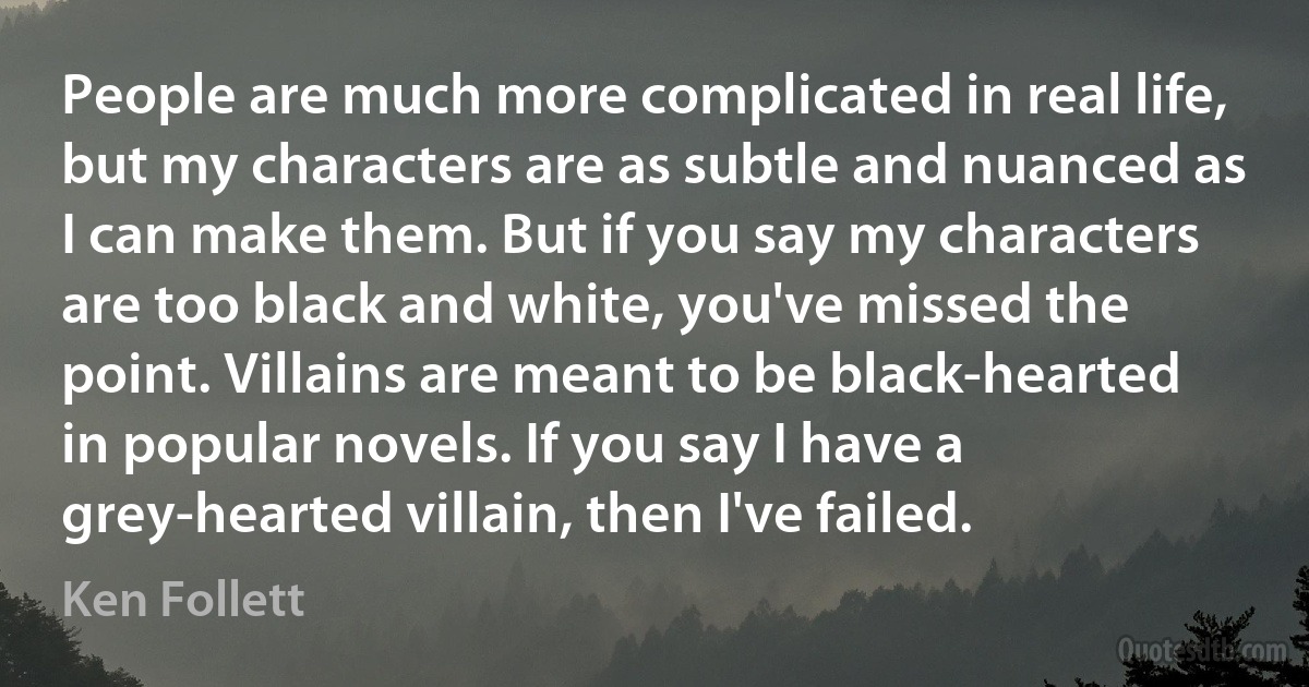 People are much more complicated in real life, but my characters are as subtle and nuanced as I can make them. But if you say my characters are too black and white, you've missed the point. Villains are meant to be black-hearted in popular novels. If you say I have a grey-hearted villain, then I've failed. (Ken Follett)