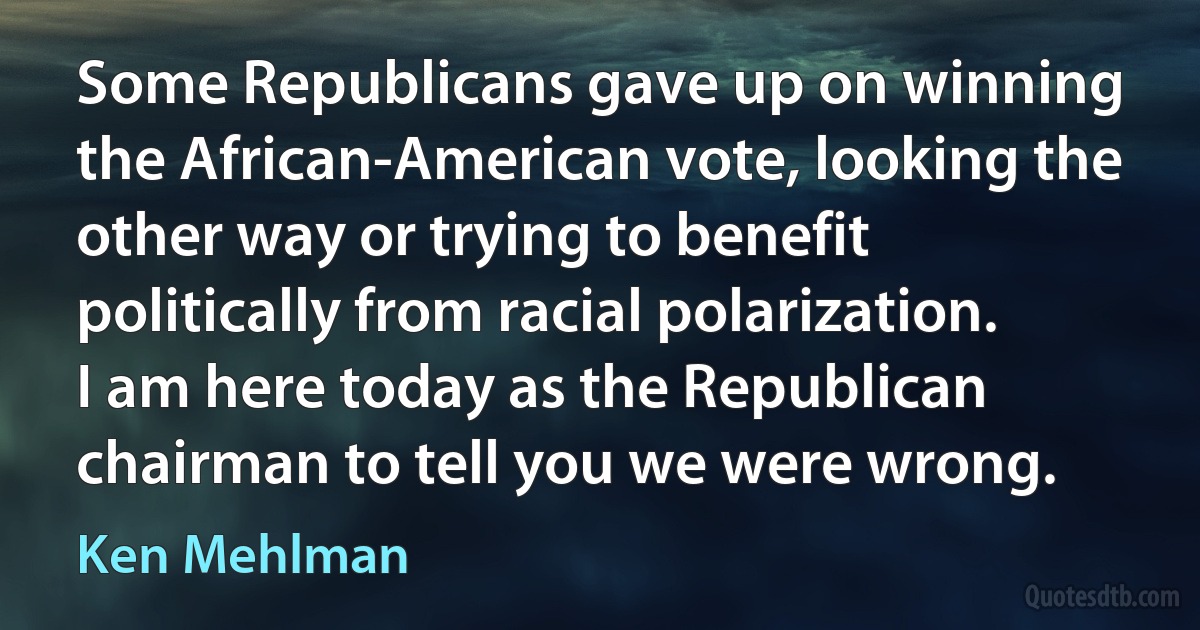 Some Republicans gave up on winning the African-American vote, looking the other way or trying to benefit politically from racial polarization. I am here today as the Republican chairman to tell you we were wrong. (Ken Mehlman)