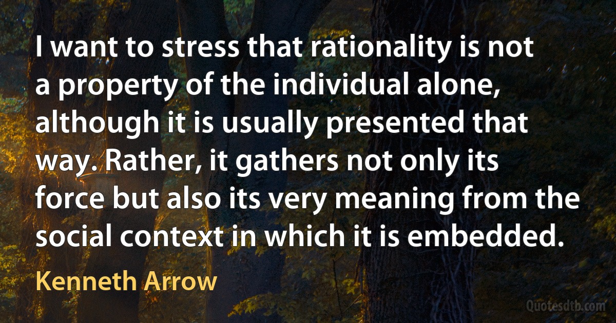 I want to stress that rationality is not a property of the individual alone, although it is usually presented that way. Rather, it gathers not only its force but also its very meaning from the social context in which it is embedded. (Kenneth Arrow)