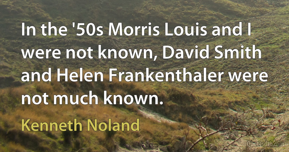 In the '50s Morris Louis and I were not known, David Smith and Helen Frankenthaler were not much known. (Kenneth Noland)