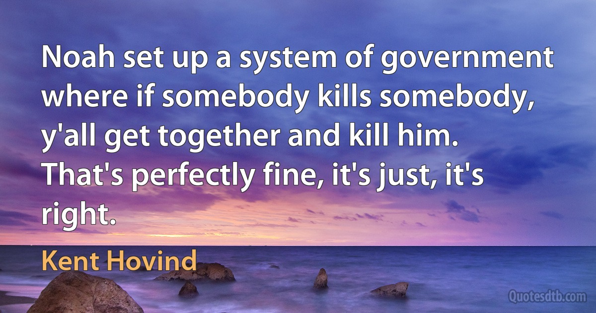 Noah set up a system of government where if somebody kills somebody, y'all get together and kill him. That's perfectly fine, it's just, it's right. (Kent Hovind)