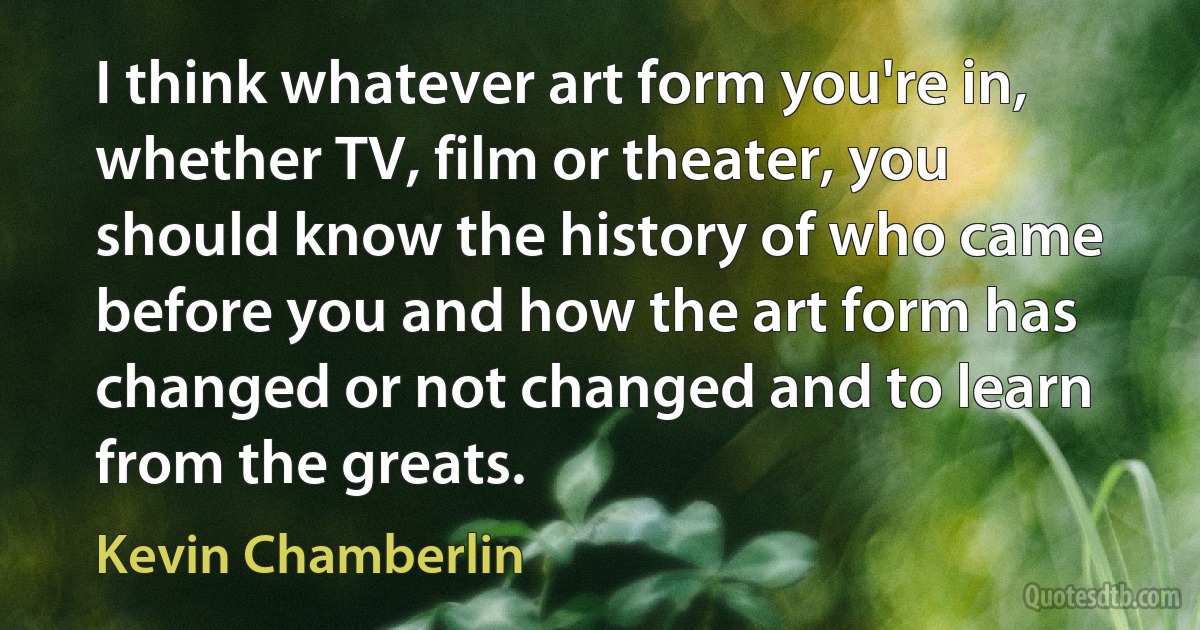 I think whatever art form you're in, whether TV, film or theater, you should know the history of who came before you and how the art form has changed or not changed and to learn from the greats. (Kevin Chamberlin)