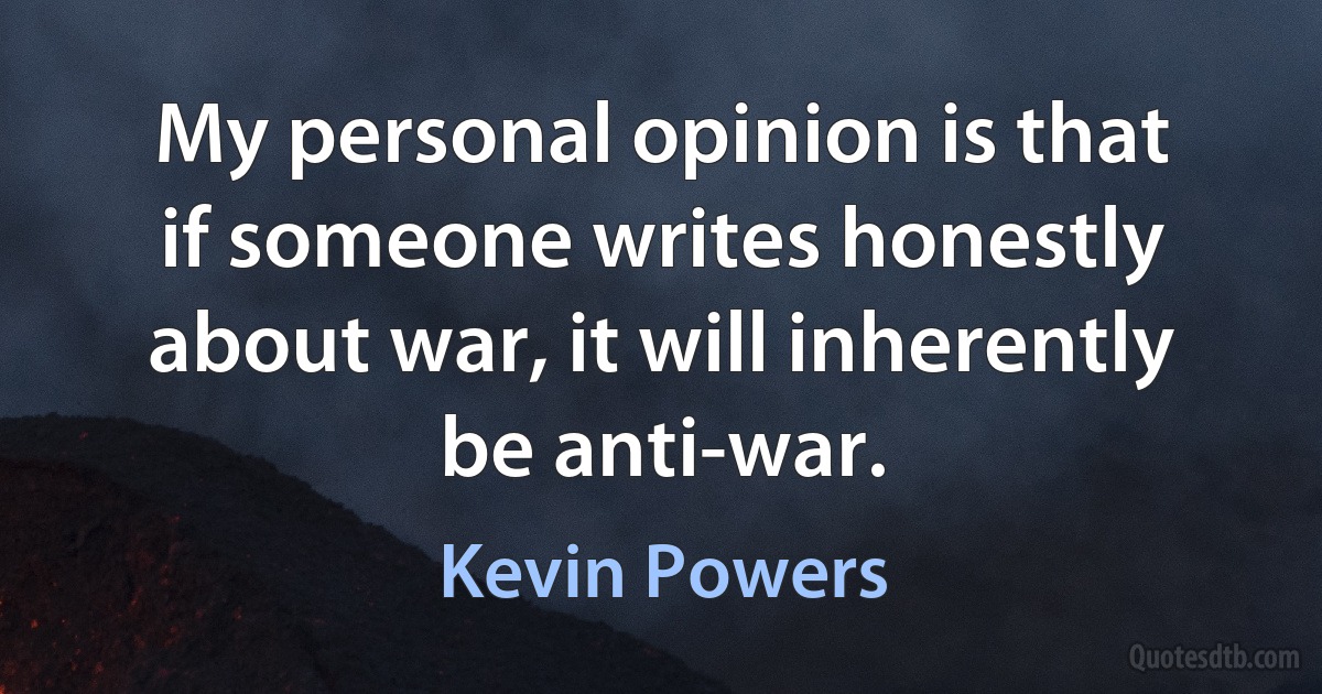 My personal opinion is that if someone writes honestly about war, it will inherently be anti-war. (Kevin Powers)