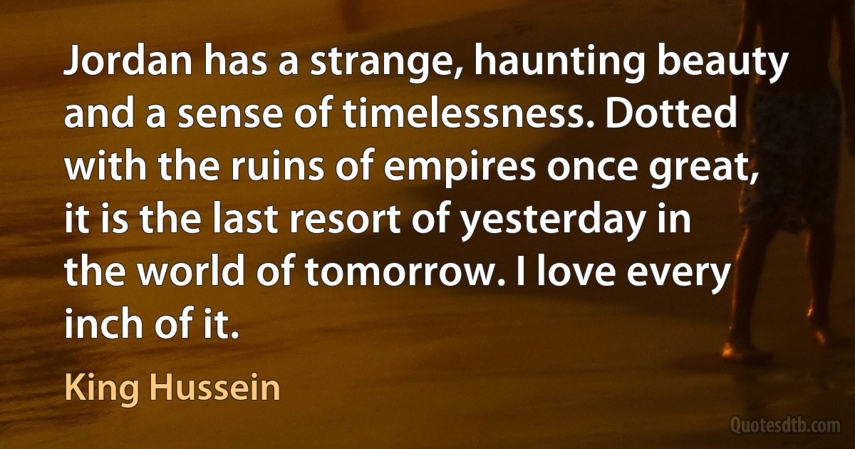 Jordan has a strange, haunting beauty and a sense of timelessness. Dotted with the ruins of empires once great, it is the last resort of yesterday in the world of tomorrow. I love every inch of it. (King Hussein)