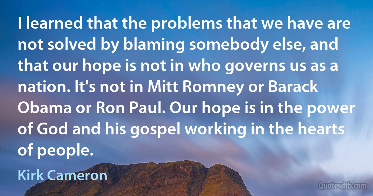 I learned that the problems that we have are not solved by blaming somebody else, and that our hope is not in who governs us as a nation. It's not in Mitt Romney or Barack Obama or Ron Paul. Our hope is in the power of God and his gospel working in the hearts of people. (Kirk Cameron)