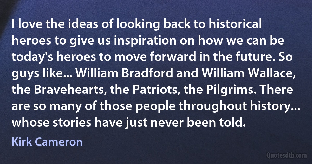 I love the ideas of looking back to historical heroes to give us inspiration on how we can be today's heroes to move forward in the future. So guys like... William Bradford and William Wallace, the Bravehearts, the Patriots, the Pilgrims. There are so many of those people throughout history... whose stories have just never been told. (Kirk Cameron)