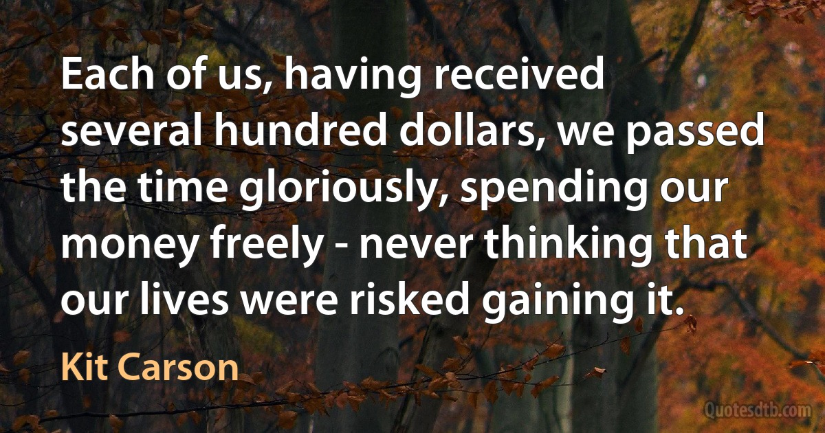 Each of us, having received several hundred dollars, we passed the time gloriously, spending our money freely - never thinking that our lives were risked gaining it. (Kit Carson)