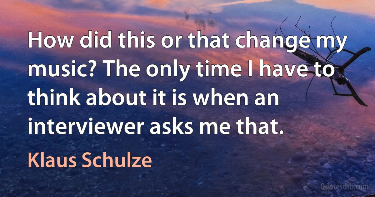 How did this or that change my music? The only time I have to think about it is when an interviewer asks me that. (Klaus Schulze)