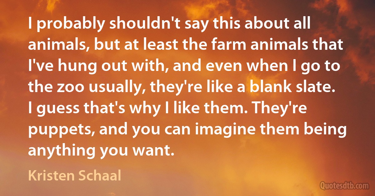 I probably shouldn't say this about all animals, but at least the farm animals that I've hung out with, and even when I go to the zoo usually, they're like a blank slate. I guess that's why I like them. They're puppets, and you can imagine them being anything you want. (Kristen Schaal)