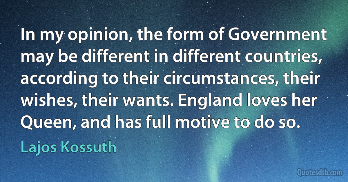 In my opinion, the form of Government may be different in different countries, according to their circumstances, their wishes, their wants. England loves her Queen, and has full motive to do so. (Lajos Kossuth)