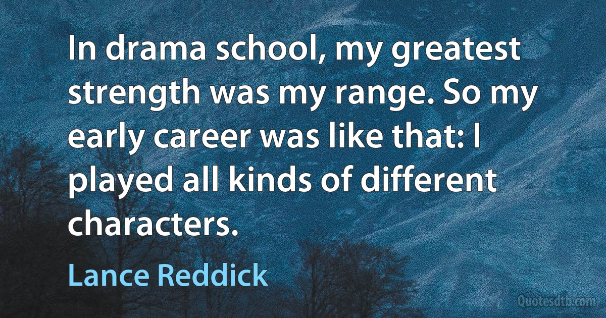 In drama school, my greatest strength was my range. So my early career was like that: I played all kinds of different characters. (Lance Reddick)