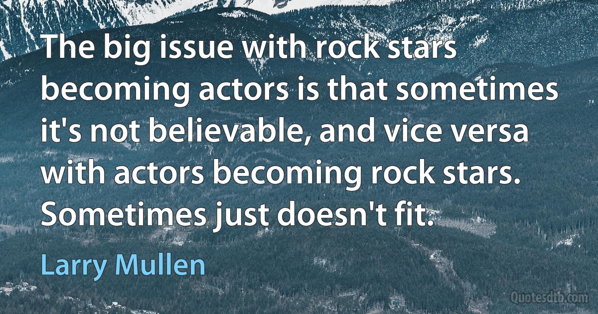 The big issue with rock stars becoming actors is that sometimes it's not believable, and vice versa with actors becoming rock stars. Sometimes just doesn't fit. (Larry Mullen)