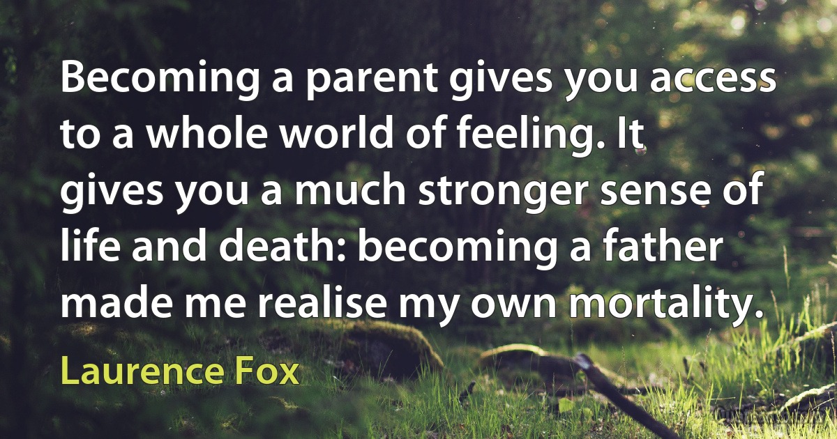 Becoming a parent gives you access to a whole world of feeling. It gives you a much stronger sense of life and death: becoming a father made me realise my own mortality. (Laurence Fox)