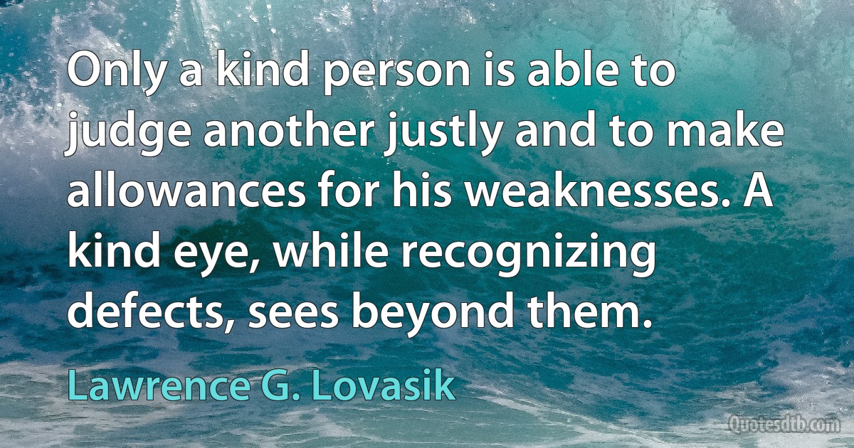 Only a kind person is able to judge another justly and to make allowances for his weaknesses. A kind eye, while recognizing defects, sees beyond them. (Lawrence G. Lovasik)