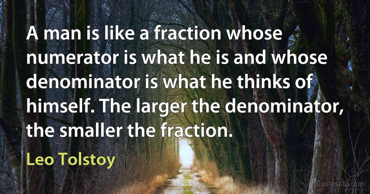 A man is like a fraction whose numerator is what he is and whose denominator is what he thinks of himself. The larger the denominator, the smaller the fraction. (Leo Tolstoy)