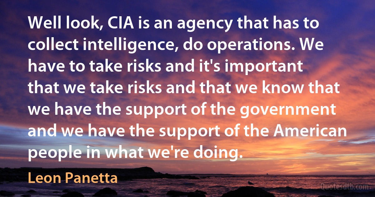 Well look, CIA is an agency that has to collect intelligence, do operations. We have to take risks and it's important that we take risks and that we know that we have the support of the government and we have the support of the American people in what we're doing. (Leon Panetta)