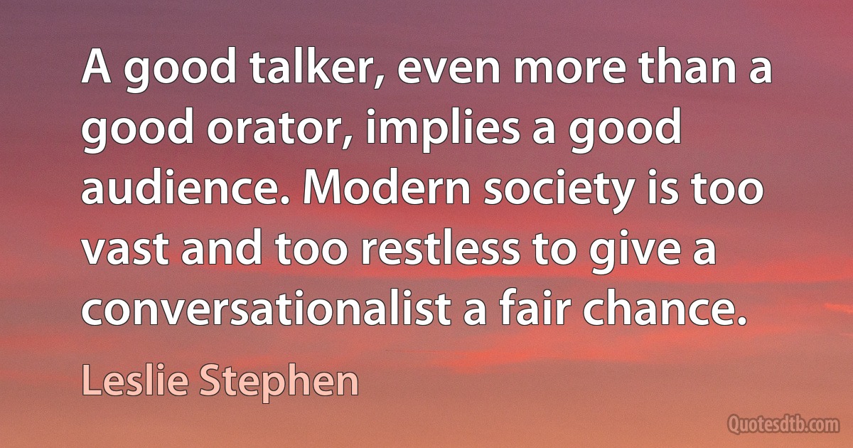 A good talker, even more than a good orator, implies a good audience. Modern society is too vast and too restless to give a conversationalist a fair chance. (Leslie Stephen)