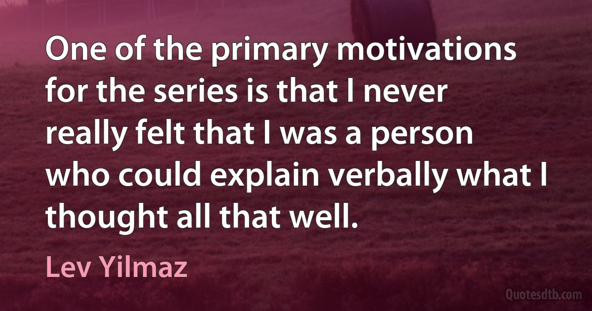 One of the primary motivations for the series is that I never really felt that I was a person who could explain verbally what I thought all that well. (Lev Yilmaz)