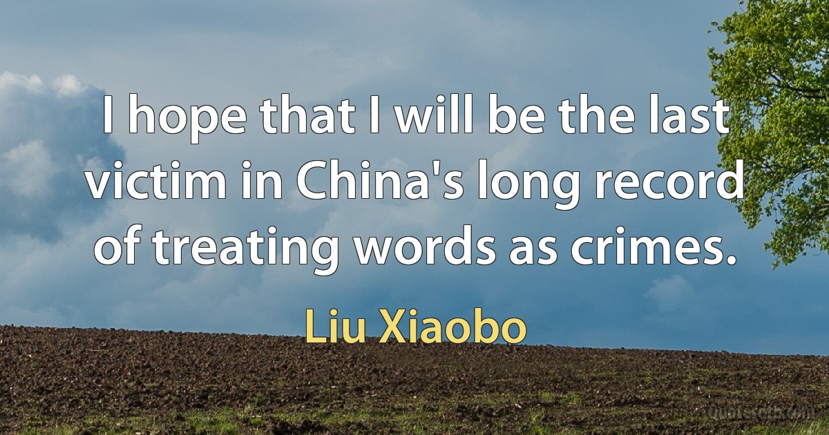 I hope that I will be the last victim in China's long record of treating words as crimes. (Liu Xiaobo)