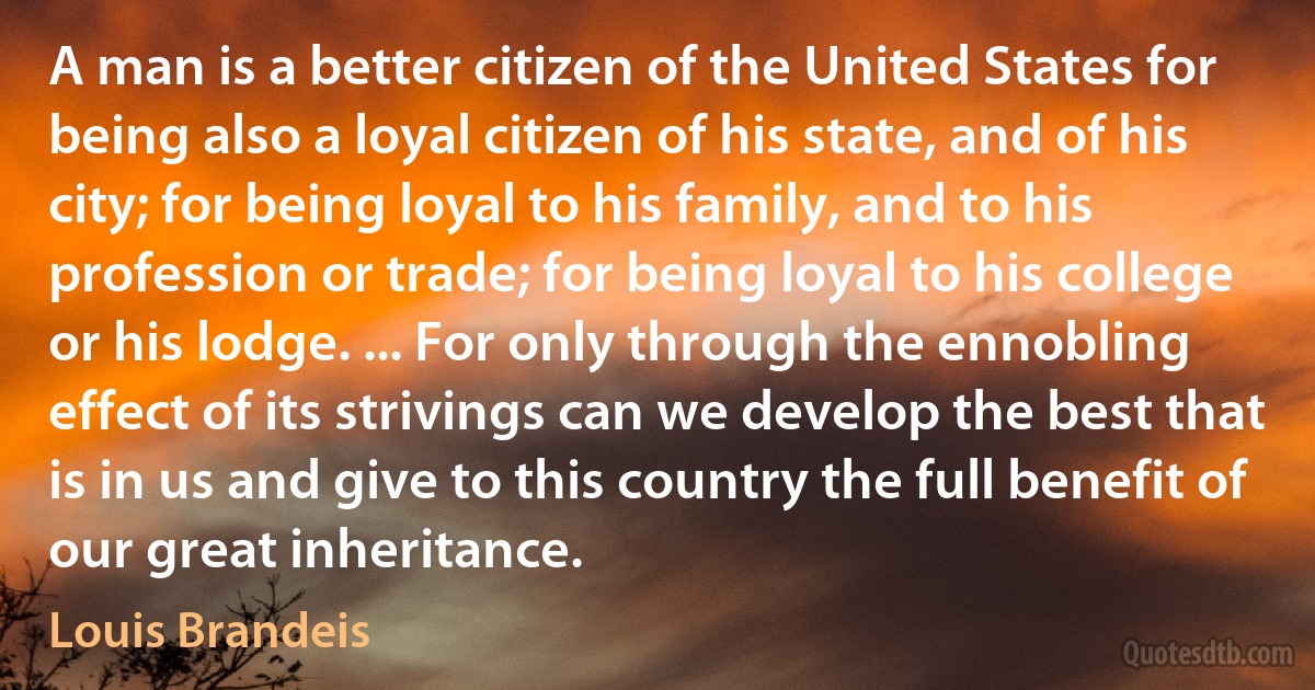 A man is a better citizen of the United States for being also a loyal citizen of his state, and of his city; for being loyal to his family, and to his profession or trade; for being loyal to his college or his lodge. ... For only through the ennobling effect of its strivings can we develop the best that is in us and give to this country the full benefit of our great inheritance. (Louis Brandeis)