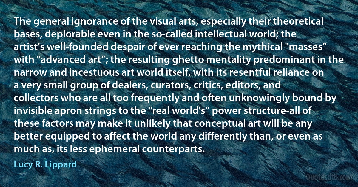 The general ignorance of the visual arts, especially their theoretical bases, deplorable even in the so-called intellectual world; the artist's well-founded despair of ever reaching the mythical "masses” with "advanced art”; the resulting ghetto mentality predominant in the narrow and incestuous art world itself, with its resentful reliance on a very small group of dealers, curators, critics, editors, and collectors who are all too frequently and often unknowingly bound by invisible apron strings to the "real world's” power structure-all of these factors may make it unlikely that conceptual art will be any better equipped to affect the world any differently than, or even as much as, its less ephemeral counterparts. (Lucy R. Lippard)