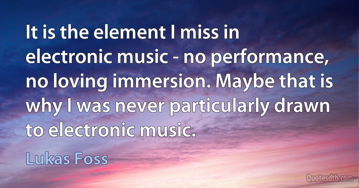 It is the element I miss in electronic music - no performance, no loving immersion. Maybe that is why I was never particularly drawn to electronic music. (Lukas Foss)