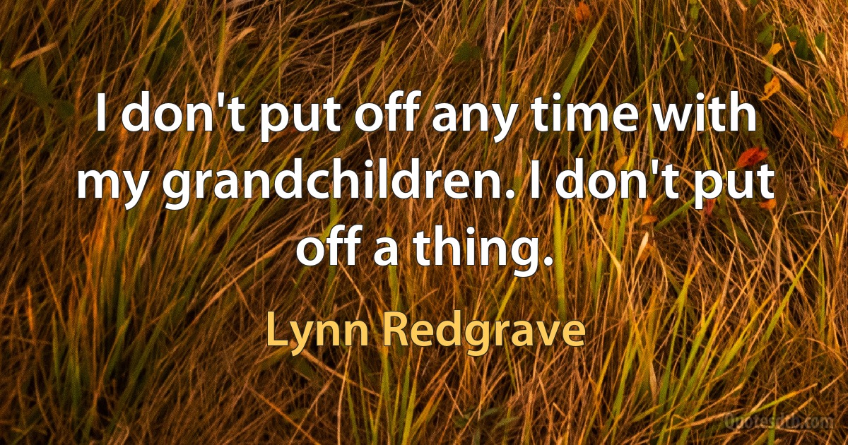 I don't put off any time with my grandchildren. I don't put off a thing. (Lynn Redgrave)