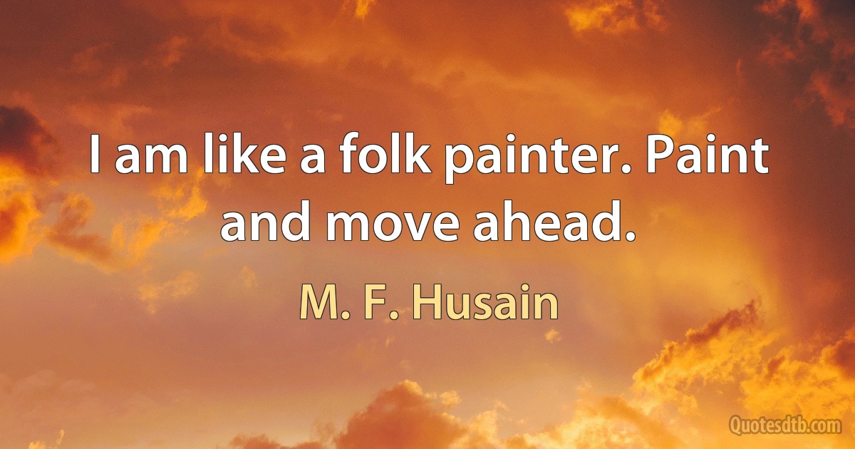 I am like a folk painter. Paint and move ahead. (M. F. Husain)