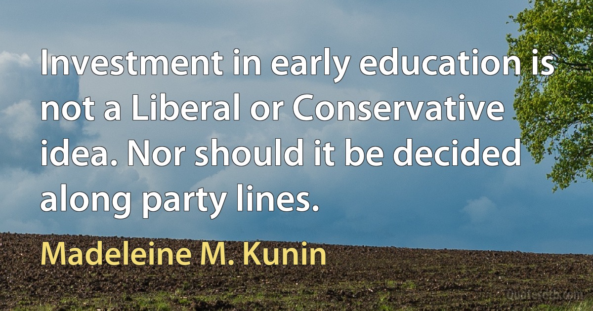 Investment in early education is not a Liberal or Conservative idea. Nor should it be decided along party lines. (Madeleine M. Kunin)