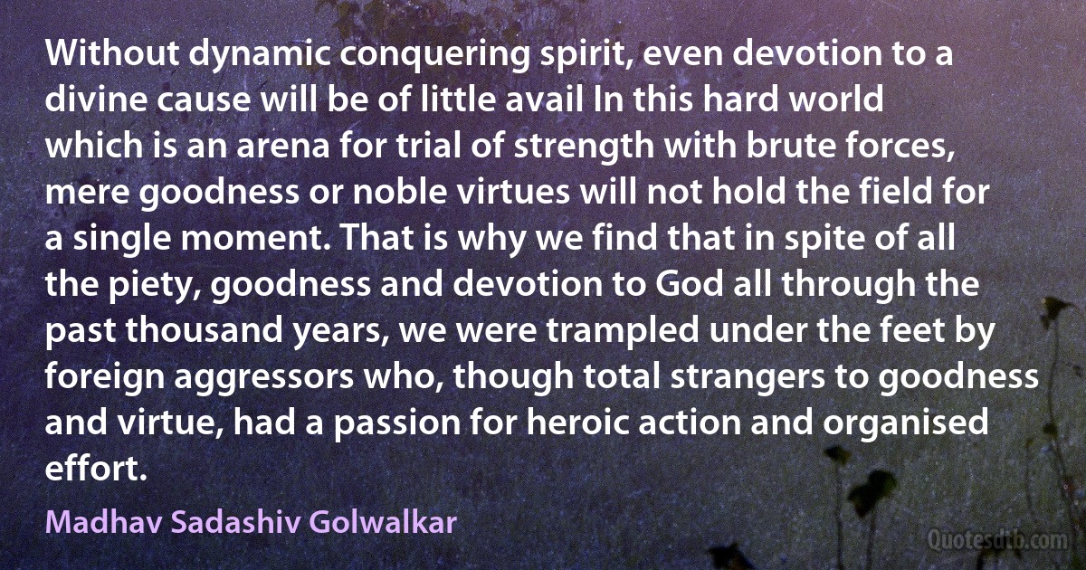 Without dynamic conquering spirit, even devotion to a divine cause will be of little avail In this hard world which is an arena for trial of strength with brute forces, mere goodness or noble virtues will not hold the field for a single moment. That is why we find that in spite of all the piety, goodness and devotion to God all through the past thousand years, we were trampled under the feet by foreign aggressors who, though total strangers to goodness and virtue, had a passion for heroic action and organised effort. (Madhav Sadashiv Golwalkar)