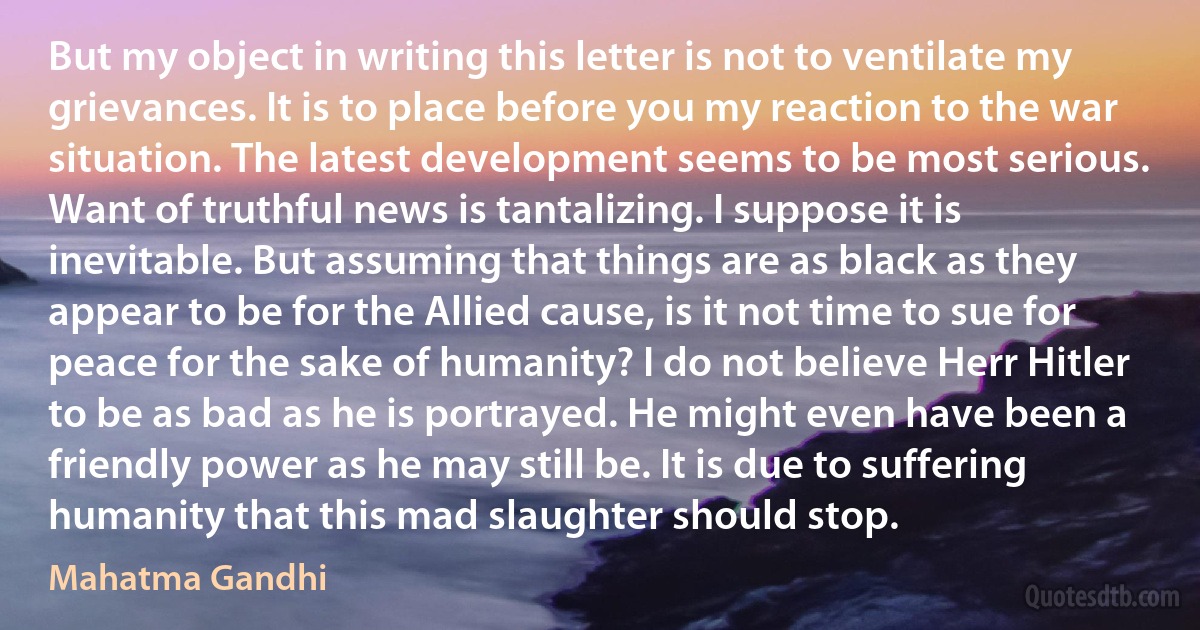 But my object in writing this letter is not to ventilate my grievances. It is to place before you my reaction to the war situation. The latest development seems to be most serious. Want of truthful news is tantalizing. I suppose it is inevitable. But assuming that things are as black as they appear to be for the Allied cause, is it not time to sue for peace for the sake of humanity? I do not believe Herr Hitler to be as bad as he is portrayed. He might even have been a friendly power as he may still be. It is due to suffering humanity that this mad slaughter should stop. (Mahatma Gandhi)