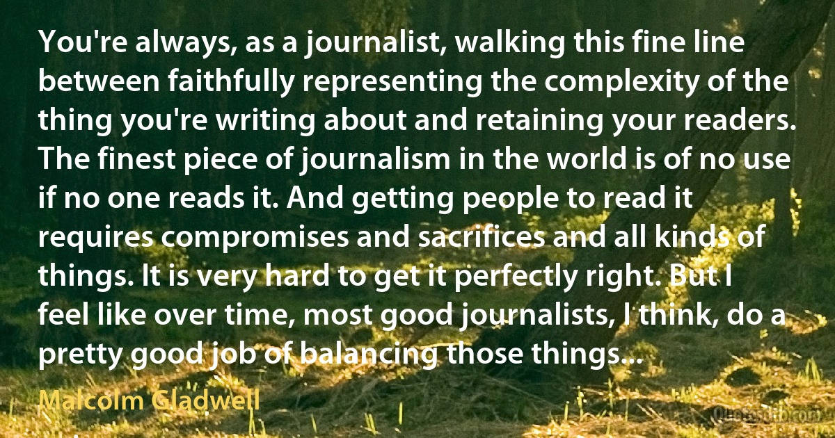 You're always, as a journalist, walking this fine line between faithfully representing the complexity of the thing you're writing about and retaining your readers. The finest piece of journalism in the world is of no use if no one reads it. And getting people to read it requires compromises and sacrifices and all kinds of things. It is very hard to get it perfectly right. But I feel like over time, most good journalists, I think, do a pretty good job of balancing those things... (Malcolm Gladwell)