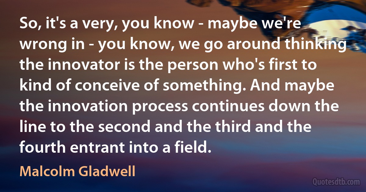 So, it's a very, you know - maybe we're wrong in - you know, we go around thinking the innovator is the person who's first to kind of conceive of something. And maybe the innovation process continues down the line to the second and the third and the fourth entrant into a field. (Malcolm Gladwell)