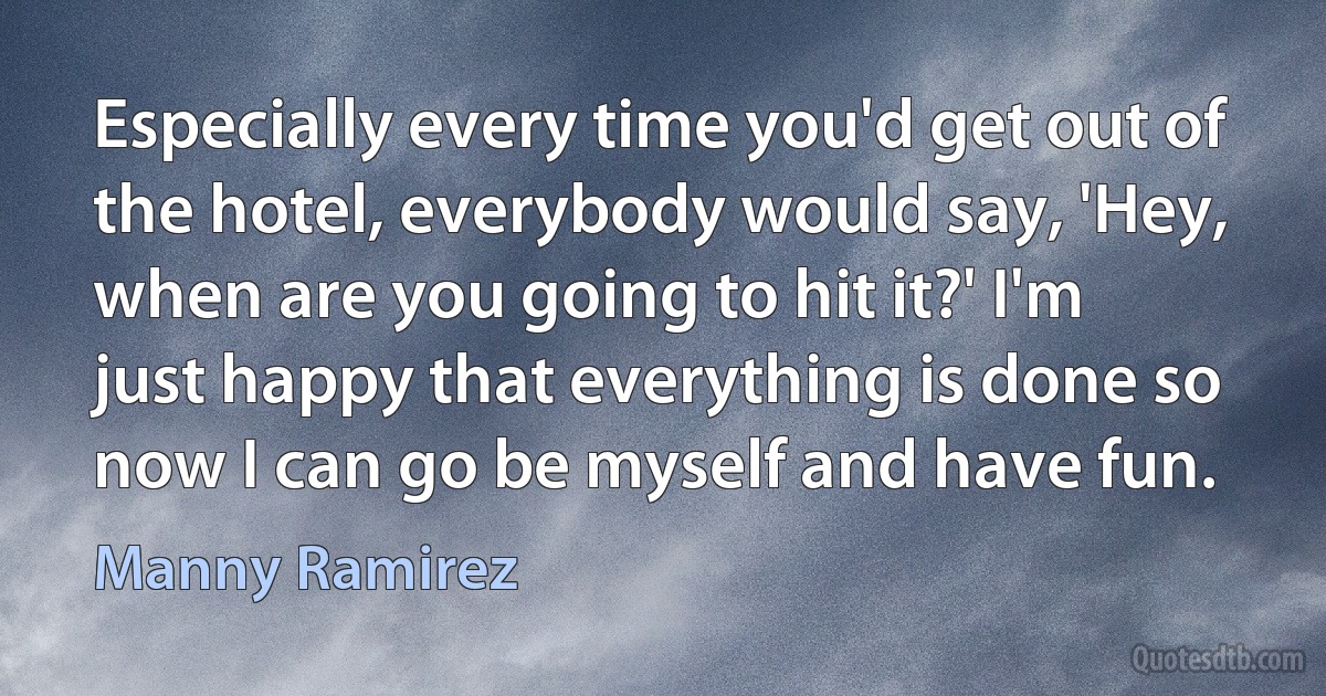 Especially every time you'd get out of the hotel, everybody would say, 'Hey, when are you going to hit it?' I'm just happy that everything is done so now I can go be myself and have fun. (Manny Ramirez)