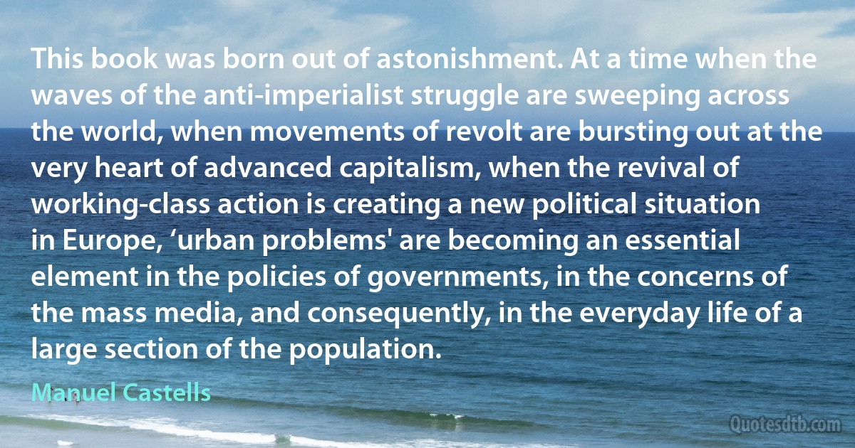 This book was born out of astonishment. At a time when the waves of the anti-imperialist struggle are sweeping across the world, when movements of revolt are bursting out at the very heart of advanced capitalism, when the revival of working-class action is creating a new political situation in Europe, ‘urban problems' are becoming an essential element in the policies of governments, in the concerns of the mass media, and consequently, in the everyday life of a large section of the population. (Manuel Castells)