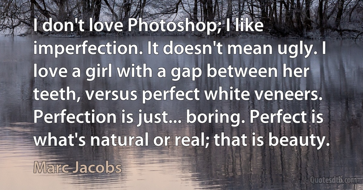 I don't love Photoshop; I like imperfection. It doesn't mean ugly. I love a girl with a gap between her teeth, versus perfect white veneers. Perfection is just... boring. Perfect is what's natural or real; that is beauty. (Marc Jacobs)